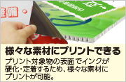 様々な素材にプリントできる、プリント対象物の表面でインクが硬化・定着するため、様々な素材にプリントが可能