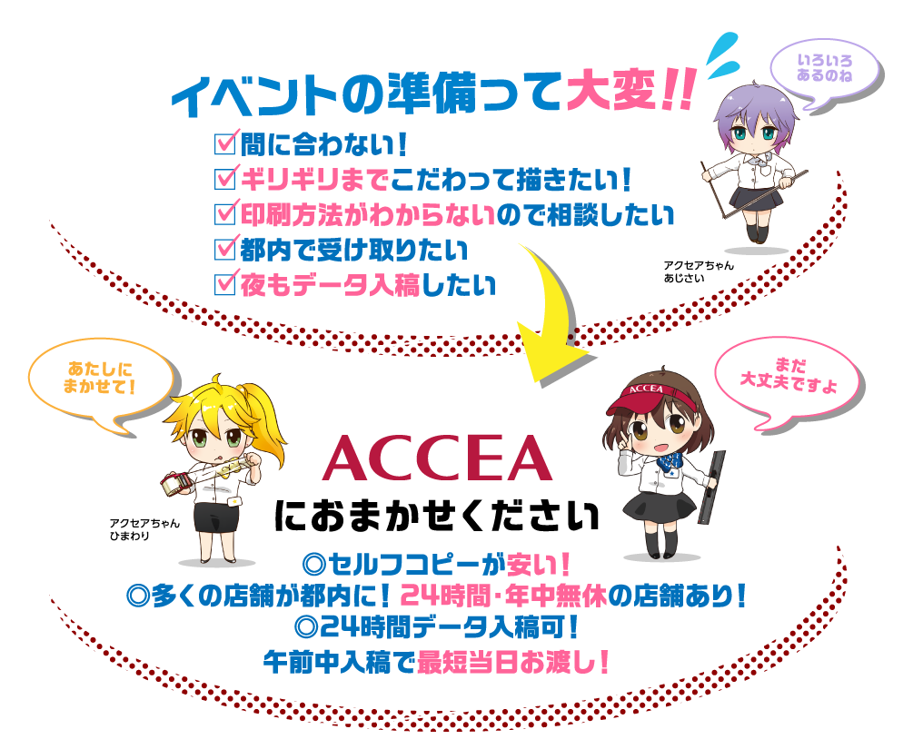 コミケ、同人イベントの準備って大変！間に合わない！ギリギリまでこだわって描きたい！
        印刷方法がわからないので相談したい、都内で受け取りたい、夜もデータ入稿したい！ACCEAならセルフコピーが安い！
        多くの店舗が都内に！24時間・年中無休の店舗あり！24時間データ入稿可！午前入稿で最短当日お渡し